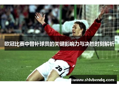 欧冠比赛中替补球员的关键影响力与决胜时刻解析